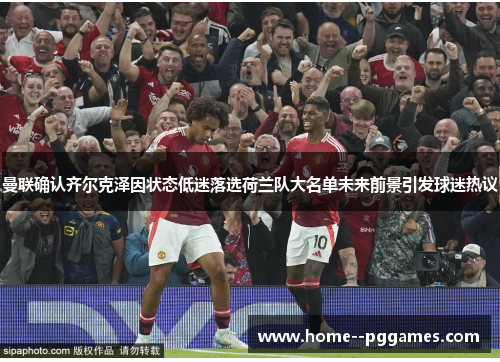 曼联确认齐尔克泽因状态低迷落选荷兰队大名单未来前景引发球迷热议 曼联确认齐尔克泽因状态低迷落选荷兰队大名单未来前景引发球迷热议