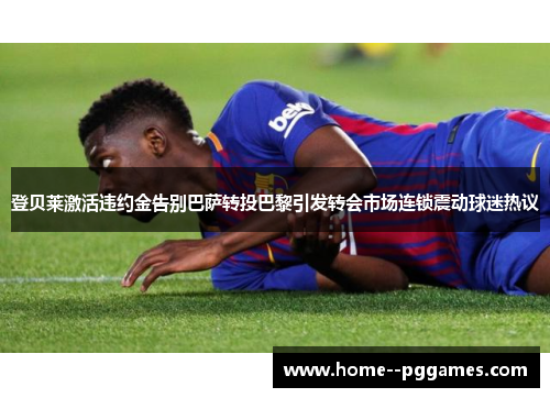 登贝莱激活违约金告别巴萨转投巴黎引发转会市场连锁震动球迷热议