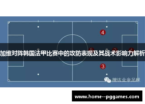 加维对阵韩国法甲比赛中的攻防表现及其战术影响力解析 加维对阵韩国法甲比赛中的攻防表现及其战术影响力解析